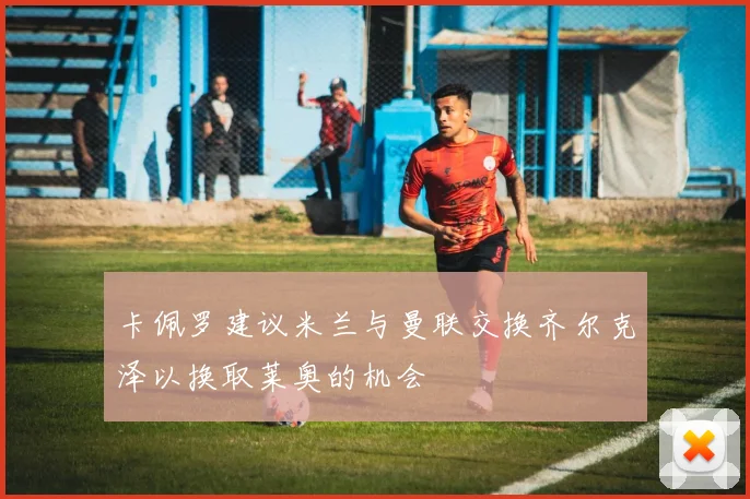 卡佩罗建议米兰与曼联交换齐尔克泽以换取莱奥的机会