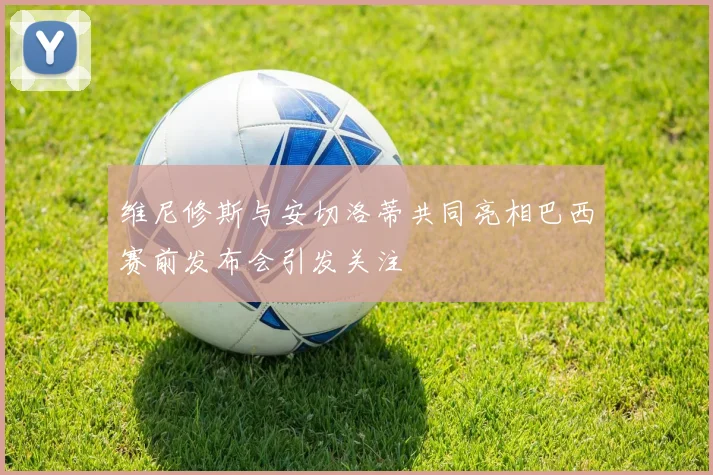 维尼修斯与安切洛蒂共同亮相巴西赛前发布会引发关注