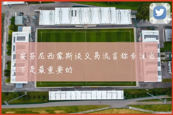 安芬尼西蒙斯谈交易流言称专注当下是最重要的