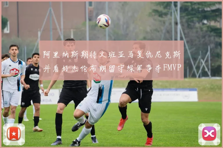 阿里纳斯期待文班亚马复仇尼克斯并看好杰伦布朗留守绿军争夺FMVP