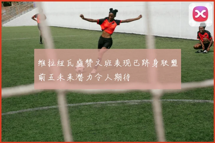 维拉纽瓦盛赞文班表现已跻身联盟前五未来潜力令人期待
