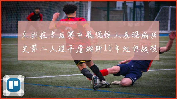 文班在季后赛中展现惊人表现成历史第二人追平詹姆斯16年经典战役记录