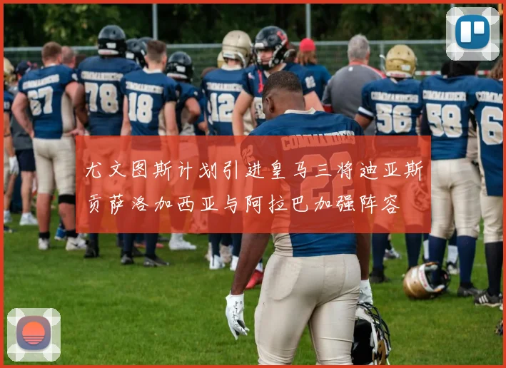 尤文图斯计划引进皇马三将迪亚斯贡萨洛加西亚与阿拉巴加强阵容