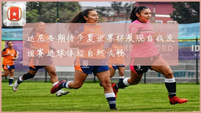 达尼洛期待今夏世界杯展现自我友谊赛进球体验自然流畅