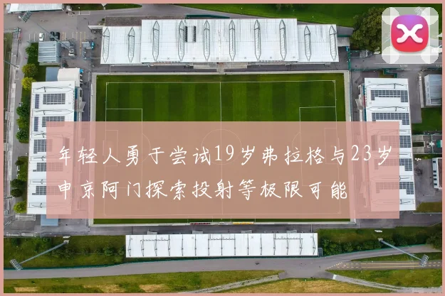 年轻人勇于尝试19岁弗拉格与23岁申京阿门探索投射等极限可能