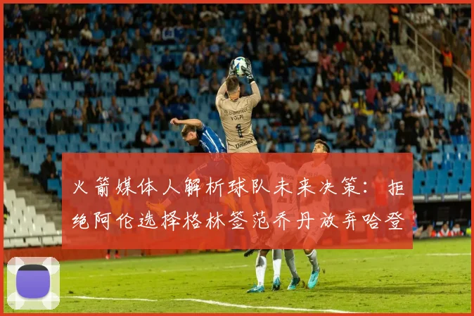 火箭媒体人解析球队未来决策：拒绝阿伦选择格林签范乔丹放弃哈登