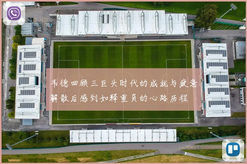 韦德回顾三巨头时代的成就与疲惫解散后感到如释重负的心路历程