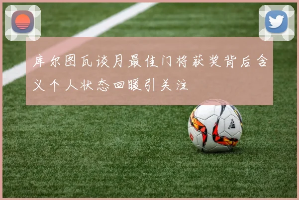 库尔图瓦谈月最佳门将获奖背后含义个人状态回暖引关注