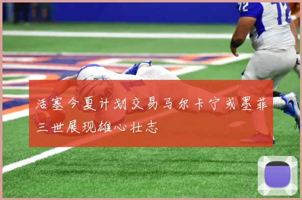 活塞今夏计划交易马尔卡宁或墨菲三世展现雄心壮志