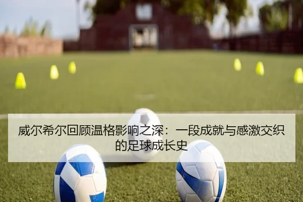 威尔希尔回顾温格影响之深：一段成就与感激交织的足球成长史
